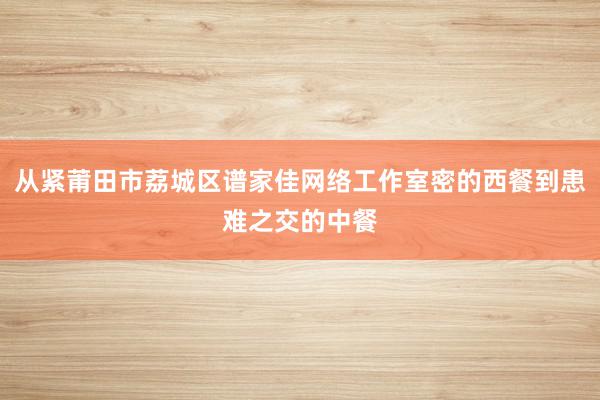 从紧莆田市荔城区谱家佳网络工作室密的西餐到患难之交的中餐