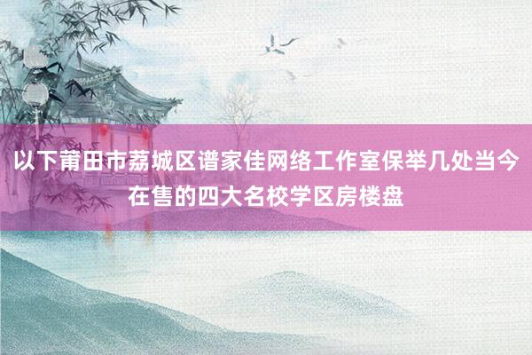 以下莆田市荔城区谱家佳网络工作室保举几处当今在售的四大名校学区房楼盘